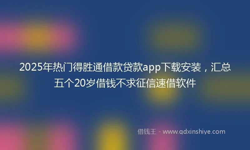 2025年热门得胜通借款贷款app下载安装，汇总五个20岁借钱不求征信速借软件