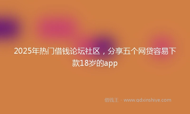 2025年热门借钱论坛社区，分享五个网贷容易下款18岁的app