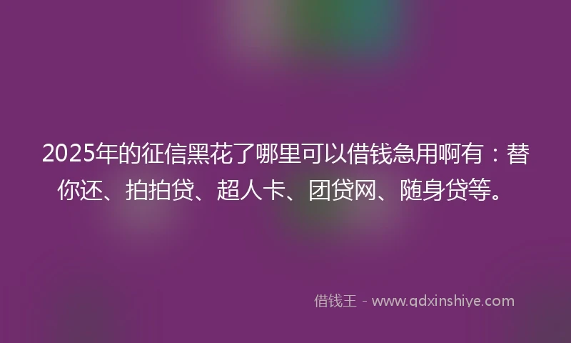 2025年的征信黑花了哪里可以借钱急用啊有：替你还、拍拍贷、超人卡、团贷网、随身贷等。
