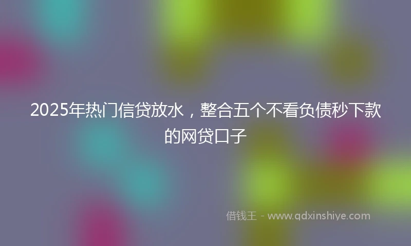 2025年热门信贷放水，整合五个不看负债秒下款的网贷口子