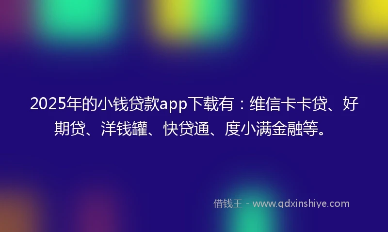 2025年的小钱贷款app下载有：维信卡卡贷、好期贷、洋钱罐、快贷通、度小满金融等。