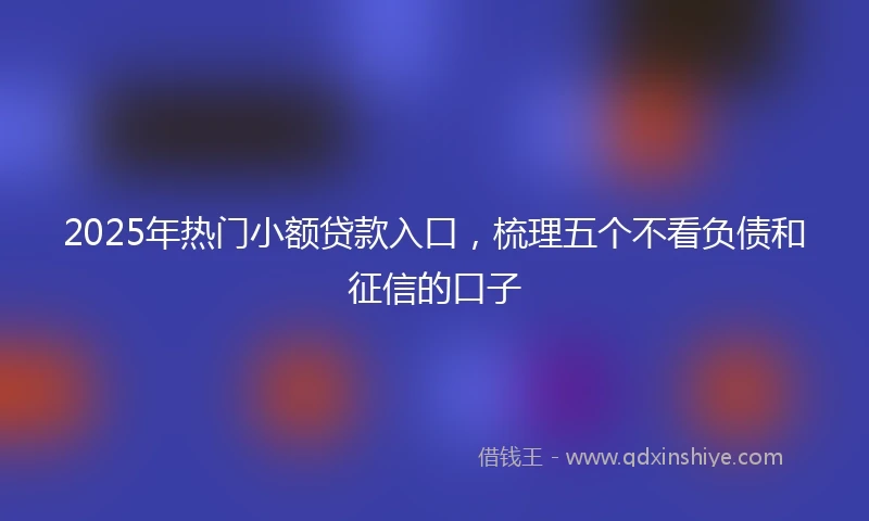 2025年热门小额贷款入口，梳理五个不看负债和征信的口子