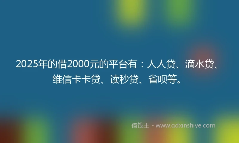 2025年的借2000元的平台有：人人贷、滴水贷、维信卡卡贷、读秒贷、省呗等。