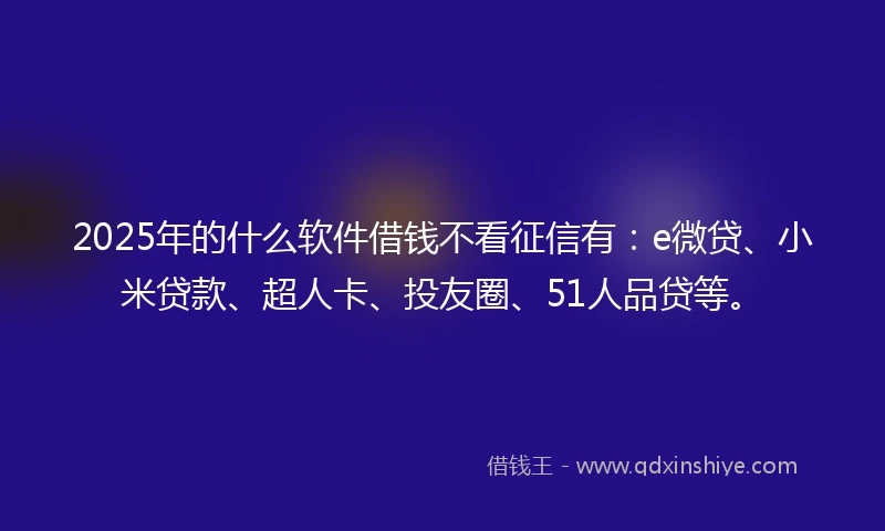 2025年的什么软件借钱不看征信有：e微贷、小米贷款、超人卡、投友圈、51人品贷等。