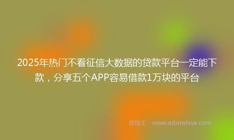 2025年热门不看征信大数据的贷款平台一定能下款，分享五个APP容易借款1万块的平台