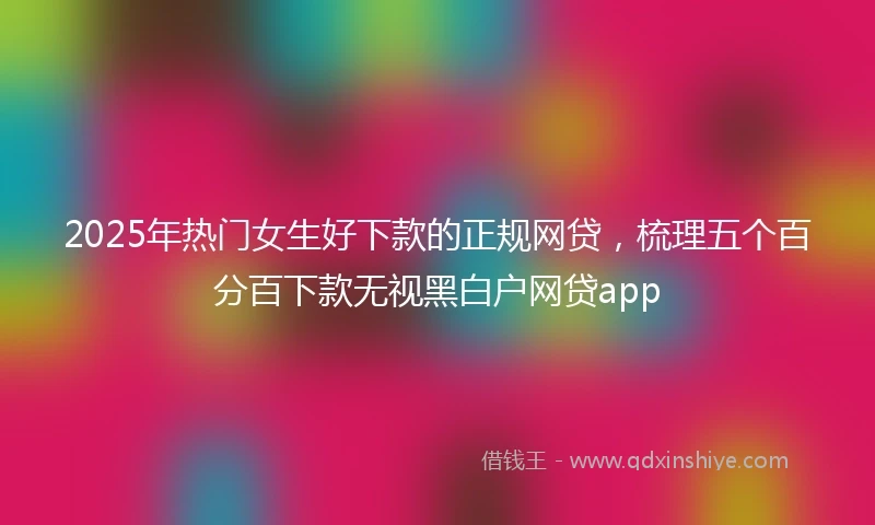 2025年热门女生好下款的正规网贷，梳理五个百分百下款无视黑白户网贷app