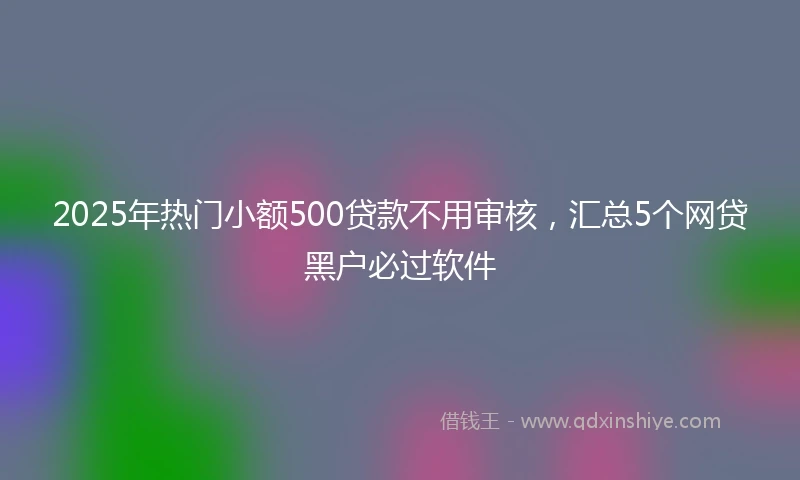 2025年热门小额500贷款不用审核，汇总5个网贷黑户必过软件