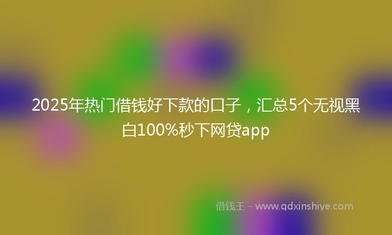 2025年热门借钱好下款的口子，汇总5个无视黑白100%秒下网贷app