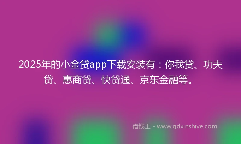 2025年的小金贷app下载安装有：你我贷、功夫贷、惠商贷、快贷通、京东金融等。