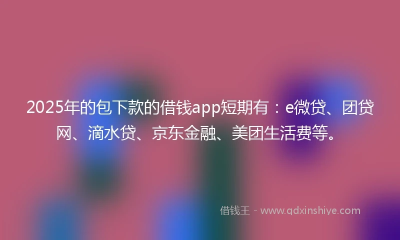 2025年的包下款的借钱app短期有：e微贷、团贷网、滴水贷、京东金融、美团生活费等。