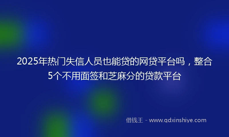 2025年热门失信人员也能贷的网贷平台吗，整合5个不用面签和芝麻分的贷款平台
