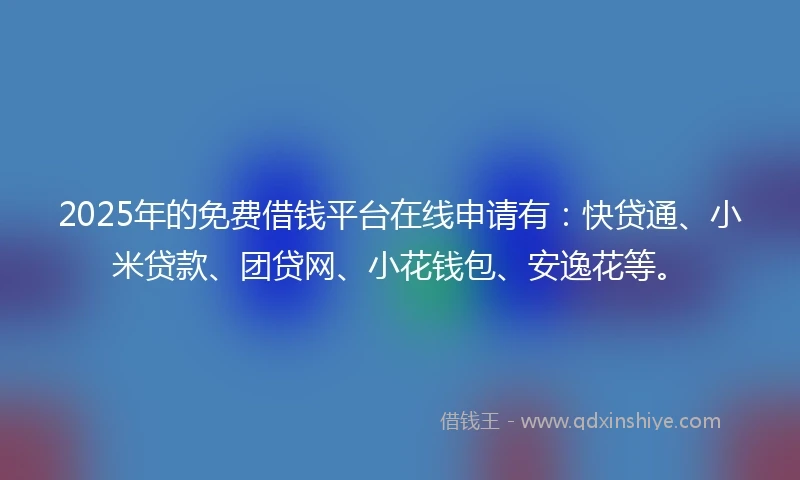 2025年的免费借钱平台在线申请有：快贷通、小米贷款、团贷网、小花钱包、安逸花等。