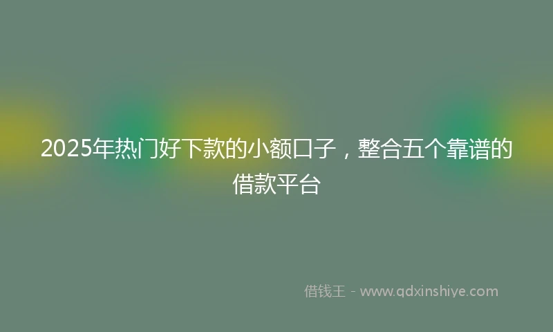 2025年热门好下款的小额口子，整合五个靠谱的借款平台