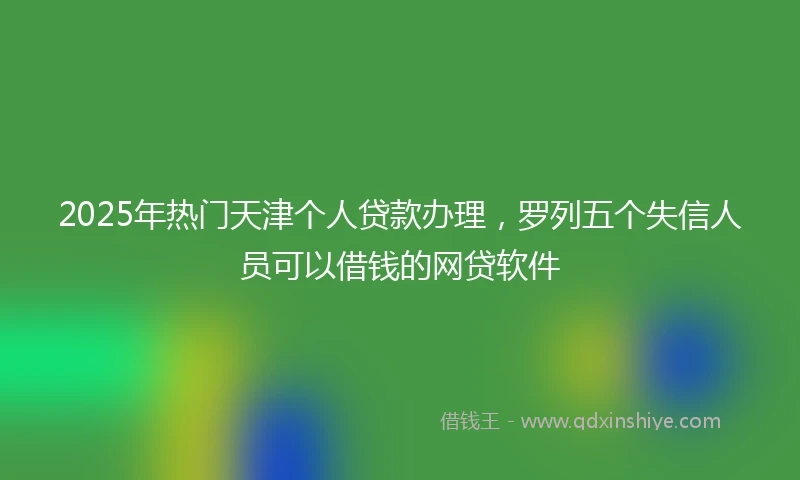 2025年热门天津个人贷款办理，罗列五个失信人员可以借钱的网贷软件