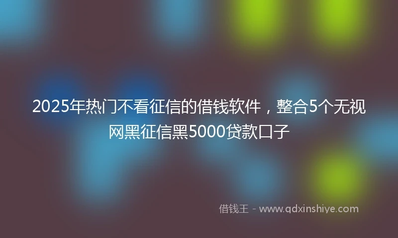 2025年热门不看征信的借钱软件，整合5个无视网黑征信黑5000贷款口子