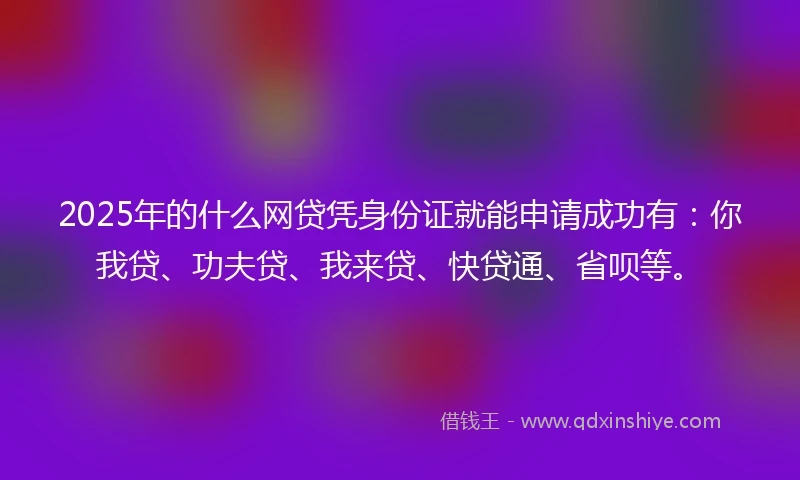 2025年的什么网贷凭身份证就能申请成功有：你我贷、功夫贷、我来贷、快贷通、省呗等。