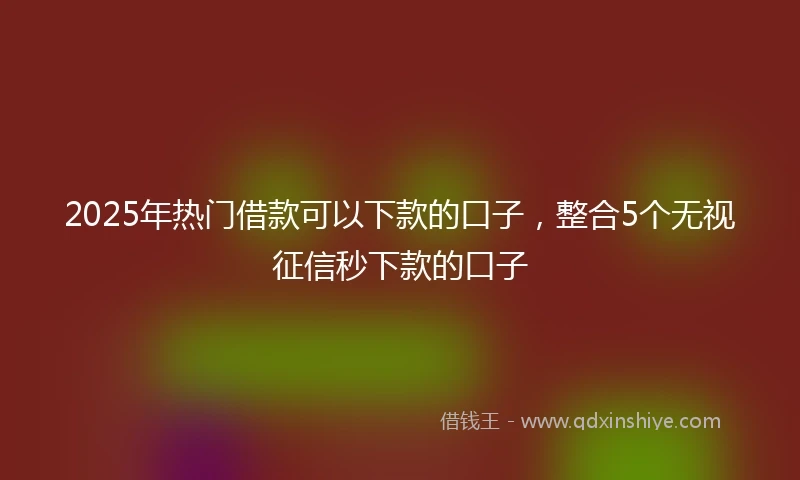 2025年热门借款可以下款的口子，整合5个无视征信秒下款的口子