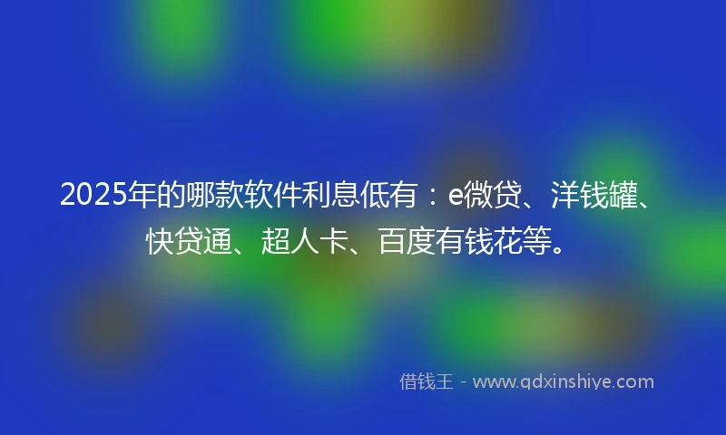 2025年的哪款软件利息低有：e微贷、洋钱罐、快贷通、超人卡、百度有钱花等。