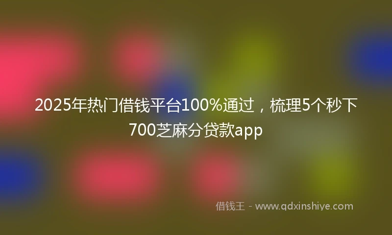 2025年热门借钱平台100%通过，梳理5个秒下700芝麻分贷款app