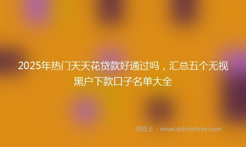 2025年热门天天花贷款好通过吗，汇总五个无视黑户下款口子名单大全