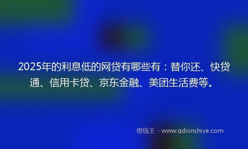 2025年的利息低的网贷有哪些有：替你还、快贷通、信用卡贷、京东金融、美团生活费等。