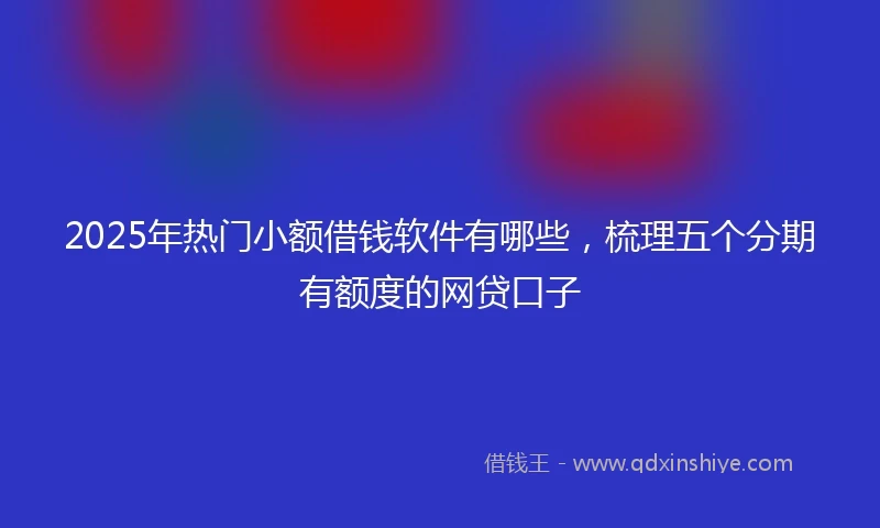2025年热门小额借钱软件有哪些，梳理五个分期有额度的网贷口子