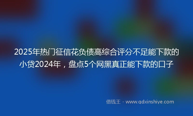 2025年热门征信花负债高综合评分不足能下款的小贷2024年，盘点5个网黑真正能下款的口子