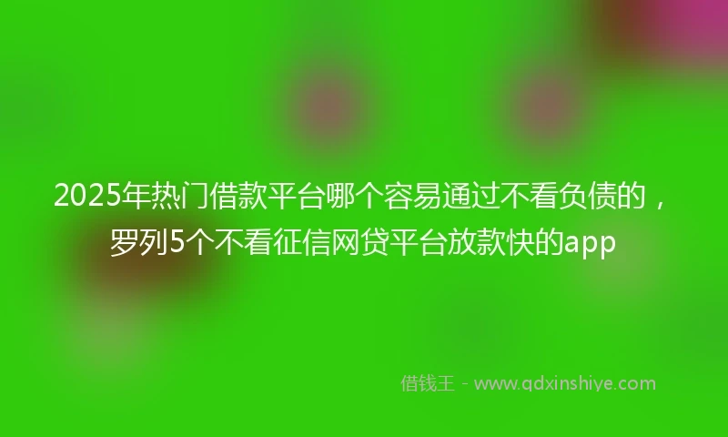 2025年热门借款平台哪个容易通过不看负债的，罗列5个不看征信网贷平台放款快的app