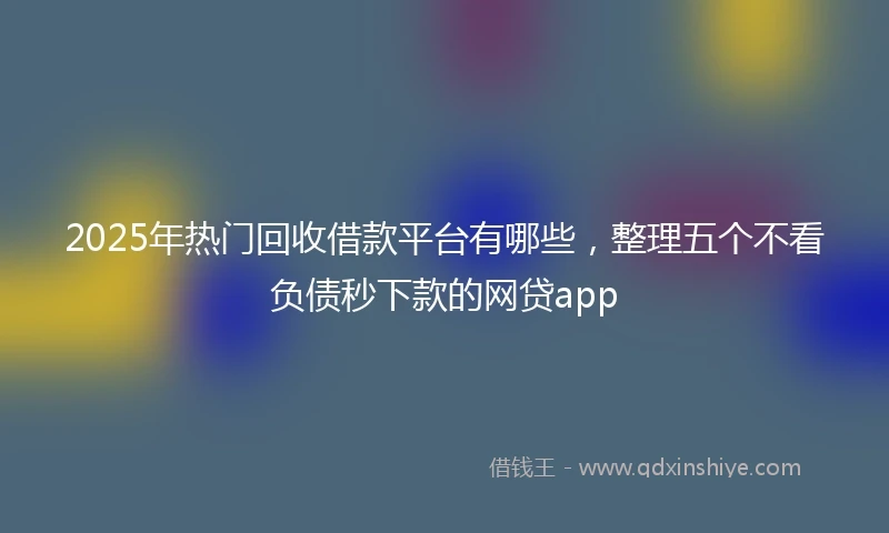 2025年热门回收借款平台有哪些，整理五个不看负债秒下款的网贷app