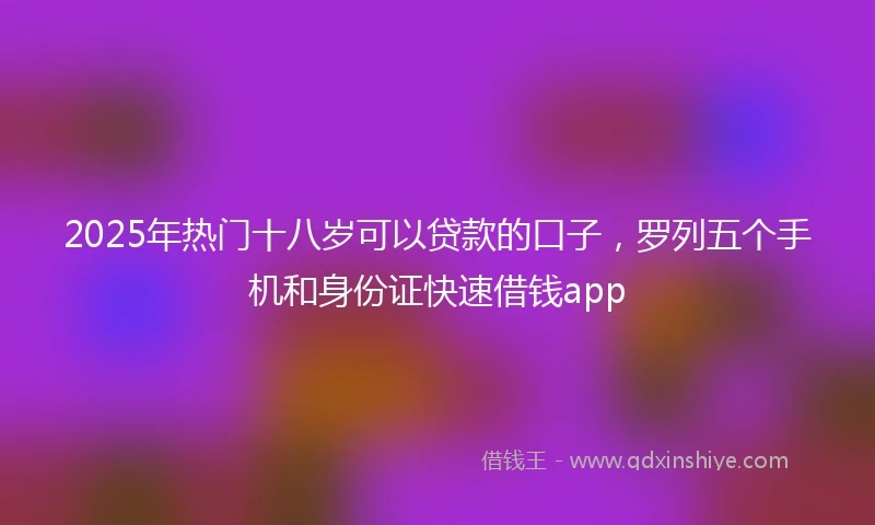 2025年热门十八岁可以贷款的口子，罗列五个手机和身份证快速借钱app