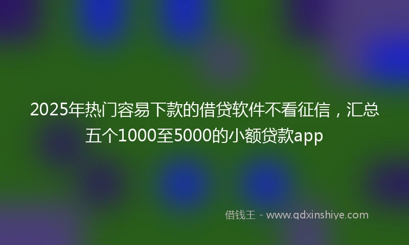 2025年热门容易下款的借贷软件不看征信，汇总五个1000至5000的小额贷款app