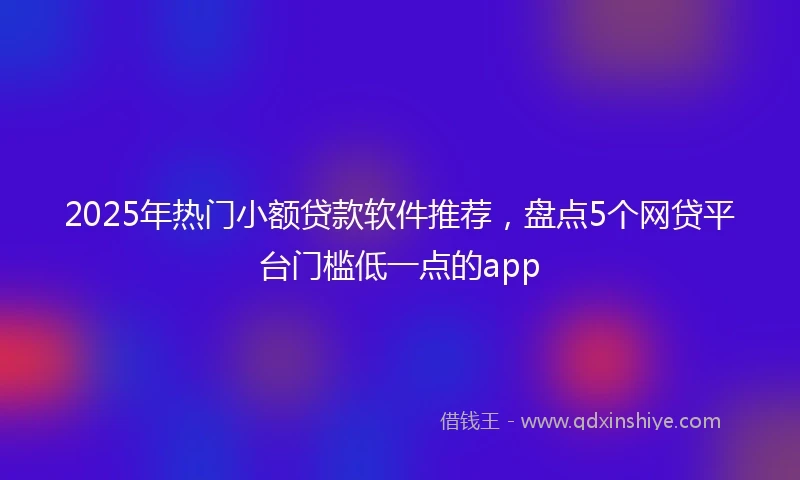 2025年热门小额贷款软件推荐，盘点5个网贷平台门槛低一点的app