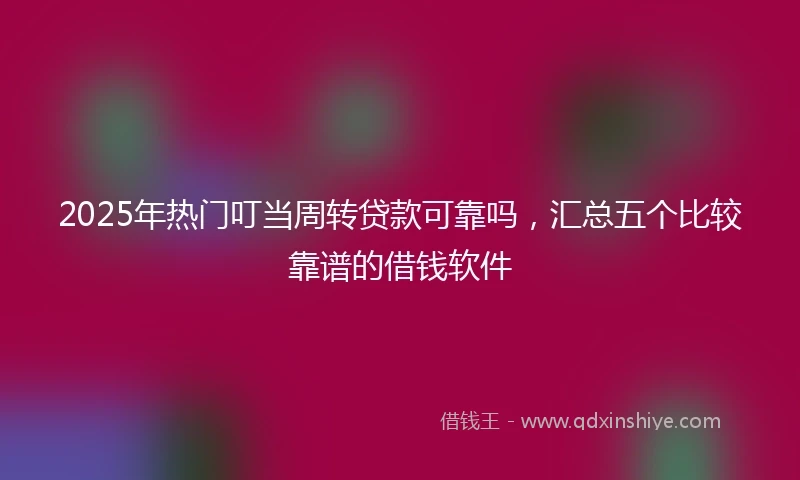 2025年热门叮当周转贷款可靠吗，汇总五个比较靠谱的借钱软件