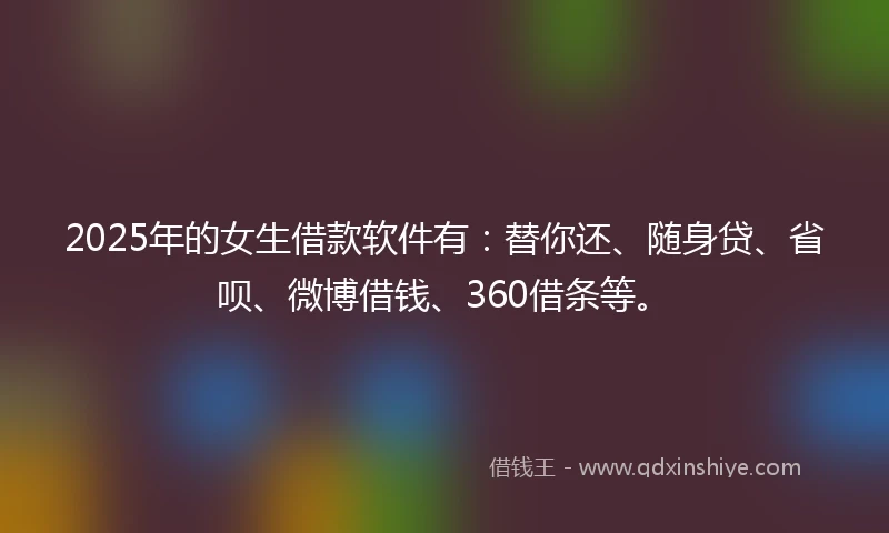 2025年的女生借款软件有：替你还、随身贷、省呗、微博借钱、360借条等。