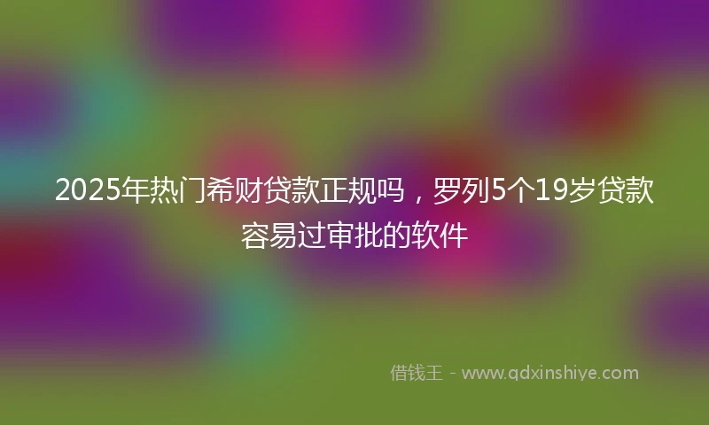 2025年热门希财贷款正规吗，罗列5个19岁贷款容易过审批的软件