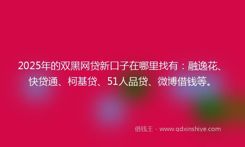 2025年的双黑网贷新口子在哪里找有：融逸花、快贷通、柯基贷、51人品贷、微博借钱等。