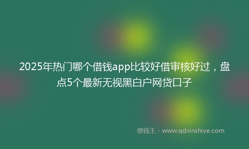 2025年热门哪个借钱app比较好借审核好过，盘点5个最新无视黑白户网贷口子