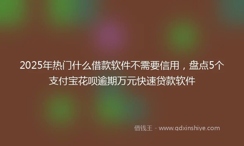 2025年热门什么借款软件不需要信用，盘点5个支付宝花呗逾期万元快速贷款软件