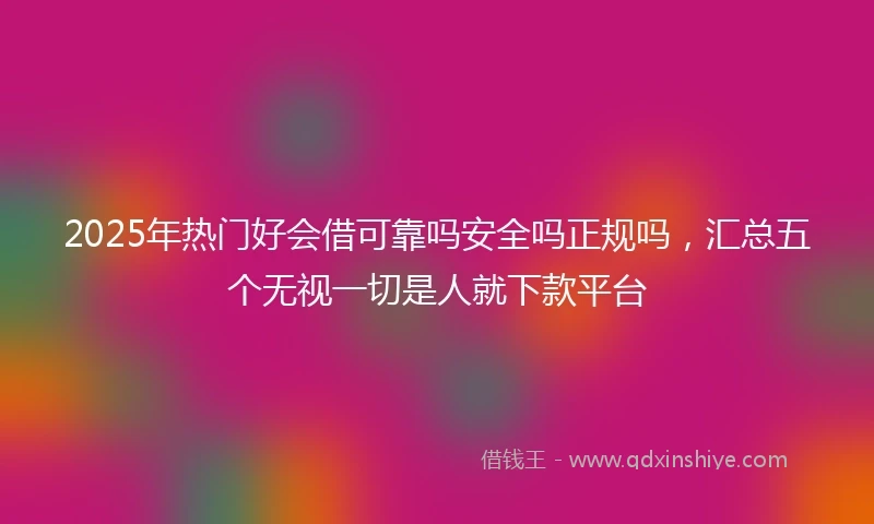 2025年热门好会借可靠吗安全吗正规吗，汇总五个无视一切是人就下款平台