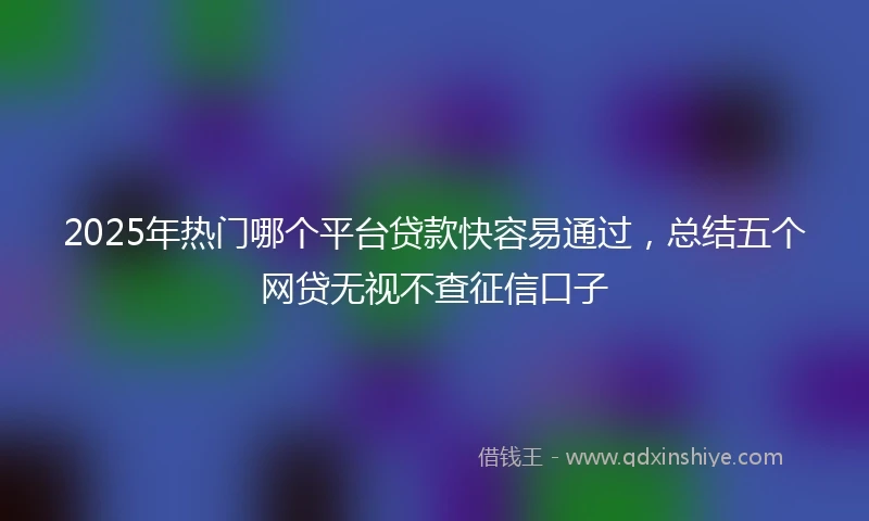 2025年热门哪个平台贷款快容易通过，总结五个网贷无视不查征信口子