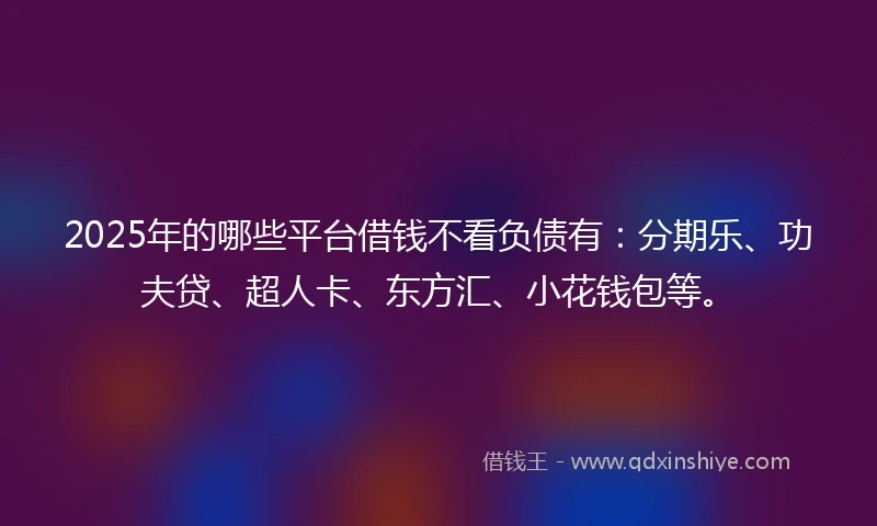 2025年的哪些平台借钱不看负债有：分期乐、功夫贷、超人卡、东方汇、小花钱包等。