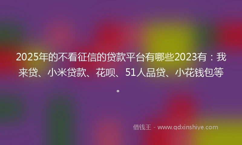 2025年的不看征信的贷款平台有哪些2023有：我来贷、小米贷款、花呗、51人品贷、小花钱包等。