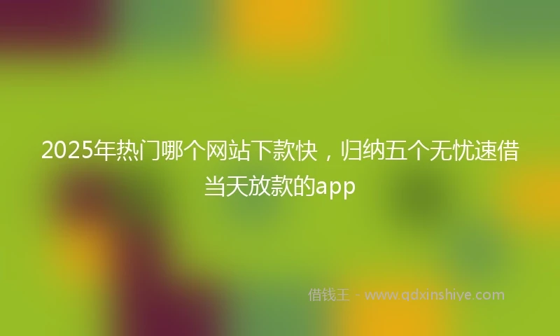 2025年热门哪个网站下款快，归纳五个无忧速借当天放款的app