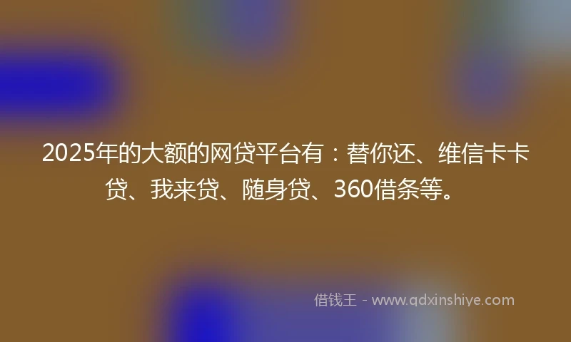 2025年的大额的网贷平台有：替你还、维信卡卡贷、我来贷、随身贷、360借条等。