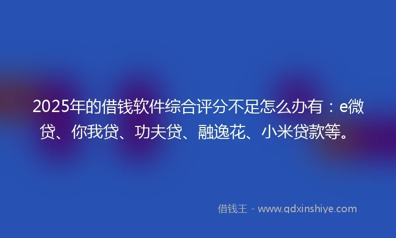 2025年的借钱软件综合评分不足怎么办有：e微贷、你我贷、功夫贷、融逸花、小米贷款等。