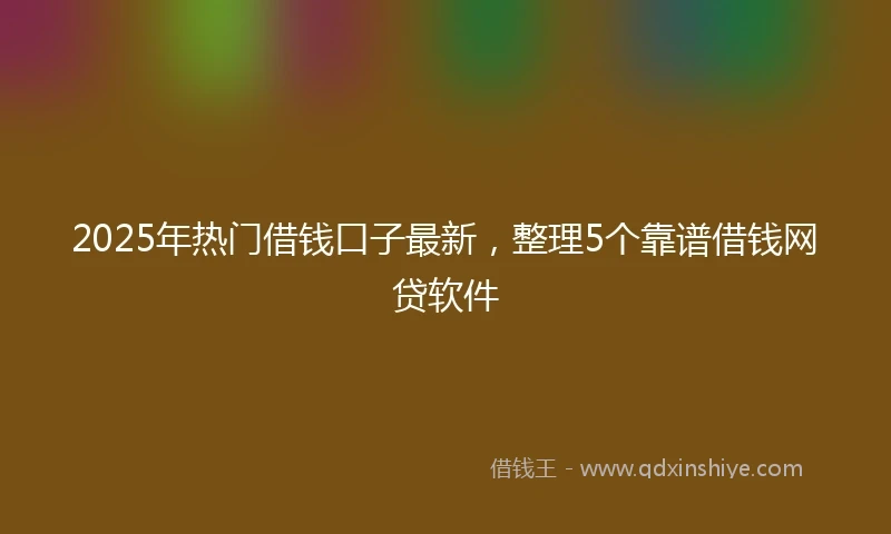 2025年热门借钱口子最新，整理5个靠谱借钱网贷软件