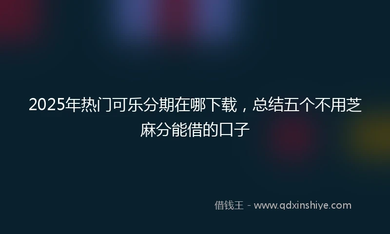2025年热门可乐分期在哪下载，总结五个不用芝麻分能借的口子
