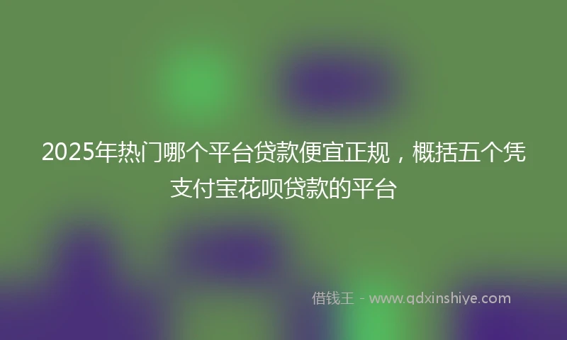 2025年热门哪个平台贷款便宜正规，概括五个凭支付宝花呗贷款的平台