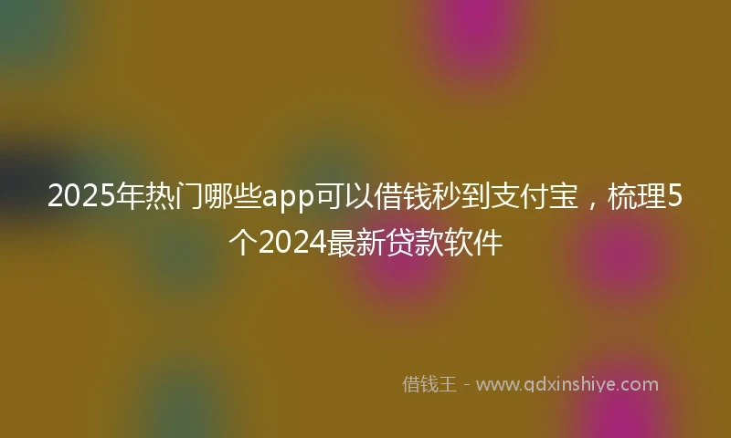2025年热门哪些app可以借钱秒到支付宝，梳理5个2024最新贷款软件