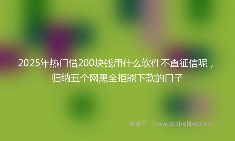 2025年热门借200块钱用什么软件不查征信呢，归纳五个网黑全拒能下款的口子